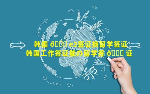 韩国 🍁 e2签证换留学签证 韩国工作签证能办留学签 🐈 证吗现在